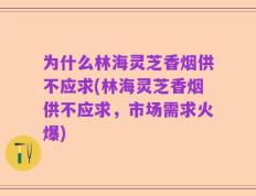 为什么林海灵芝香烟供不应求(林海灵芝香烟供不应求，市场需求火爆)