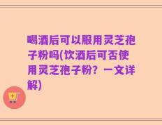 喝酒后可以服用灵芝孢子粉吗(饮酒后可否使用灵芝孢子粉？一文详解)