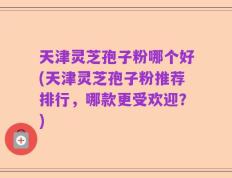天津灵芝孢子粉哪个好(天津灵芝孢子粉推荐排行，哪款更受欢迎？)