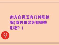 南方白灵芝有几种形状呢(南方白灵芝有哪些形态？)