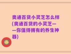 奥通百货小灵芝怎么样(奥通百货的小灵芝——你值得拥有的养生神器)