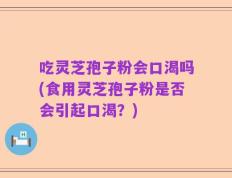 吃灵芝孢子粉会口渴吗(食用灵芝孢子粉是否会引起口渴？)