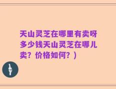 天山灵芝在哪里有卖呀多少钱天山灵芝在哪儿卖？价格如何？)