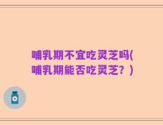 哺乳期不宜吃灵芝吗(哺乳期能否吃灵芝？)