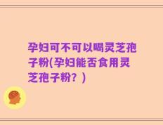 孕妇可不可以喝灵芝孢子粉(孕妇能否食用灵芝孢子粉？)