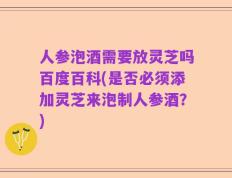 人参泡酒需要放灵芝吗百度百科(是否必须添加灵芝来泡制人参酒？)