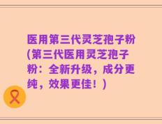 医用第三代灵芝孢子粉(第三代医用灵芝孢子粉：全新升级，成分更纯，效果更佳！)