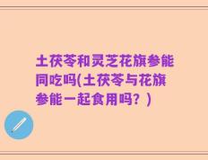 土茯苓和灵芝花旗参能同吃吗(土茯苓与花旗参能一起食用吗？)