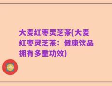 大麦红枣灵芝茶(大麦红枣灵芝茶：健康饮品拥有多重功效)