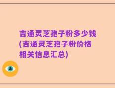 吉通灵芝孢子粉多少钱(吉通灵芝孢子粉价格相关信息汇总)