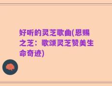 好听的灵芝歌曲(恩赐之芝：歌颂灵芝赞美生命奇迹)