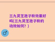 三九灵芝孢子粉效果好吗(三九灵芝孢子粉的功效如何？)