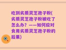 吃到劣质灵芝孢子粉(劣质灵芝孢子粉被吃了怎么办？——如何应对食用劣质灵芝孢子粉的后果)