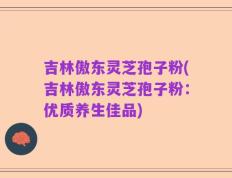 吉林傲东灵芝孢子粉(吉林傲东灵芝孢子粉：优质养生佳品)