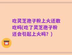 吃灵芝孢子粉上火还敢吃吗(吃了灵芝孢子粉还会引起上火吗？)