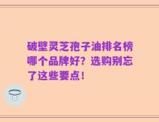 破壁灵芝孢子油排名榜哪个品牌好？选购别忘了这些要点！