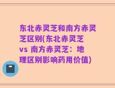 东北赤灵芝和南方赤灵芝区别(东北赤灵芝 vs 南方赤灵芝：地理区别影响药用价值)