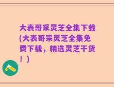 大表哥采灵芝全集下载(大表哥采灵芝全集免费下载，精选灵芝干货！)