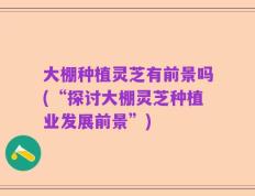 大棚种植灵芝有前景吗(“探讨大棚灵芝种植业发展前景”)