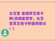 北芝堂 富硒灵芝孢子粉(高硒富营养，北芝堂灵芝孢子粉值得尝试！)