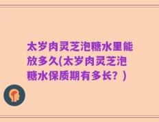 太岁肉灵芝泡糖水里能放多久(太岁肉灵芝泡糖水保质期有多长？)