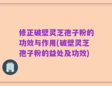 修正破壁灵芝孢子粉的功效与作用(破壁灵芝孢子粉的益处及功效)
