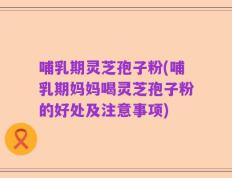 哺乳期灵芝孢子粉(哺乳期妈妈喝灵芝孢子粉的好处及注意事项)