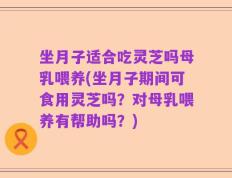坐月子适合吃灵芝吗母乳喂养(坐月子期间可食用灵芝吗？对母乳喂养有帮助吗？)
