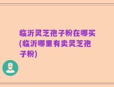临沂灵芝孢子粉在哪买(临沂哪里有卖灵芝孢子粉)