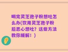 喝完灵芝孢子粉想吐怎么办(饮用灵芝孢子粉后恶心想吐？这些方法教你缓解！)