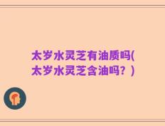 太岁水灵芝有油质吗(太岁水灵芝含油吗？)