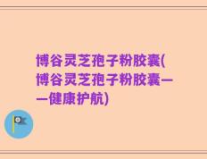 博谷灵芝孢子粉胶囊(博谷灵芝孢子粉胶囊——健康护航)