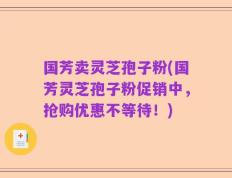 国芳卖灵芝孢子粉(国芳灵芝孢子粉促销中，抢购优惠不等待！)