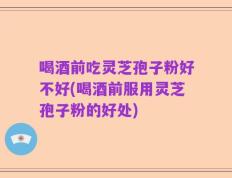 喝酒前吃灵芝孢子粉好不好(喝酒前服用灵芝孢子粉的好处)