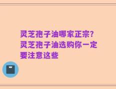 灵芝孢子油哪家正宗？灵芝孢子油选购你一定要注意这些