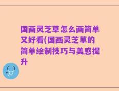 国画灵芝草怎么画简单又好看(国画灵芝草的简单绘制技巧与美感提升