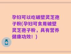 孕妇可以吃破壁灵芝孢子粉(孕妇可食用破壁灵芝孢子粉，具有营养健康功效！)