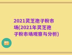 2021灵芝孢子粉市场(2021年灵芝孢子粉市场观察与分析)
