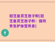 冠芝皇灵芝孢子粉(冠芝皇灵芝孢子粉：强效养生护体营养素)