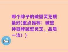 哪个牌子的破壁灵芝质量好(重点推荐：破壁神器牌破壁灵芝，品质一流！)