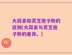 大蒜素和灵芝孢子粉的区别(大蒜素与灵芝孢子粉的差异。)