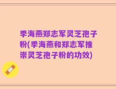 季海燕郑志军灵芝孢子粉(季海燕和郑志军推崇灵芝孢子粉的功效)