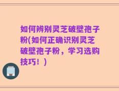 如何辨别灵芝破壁孢子粉(如何正确识别灵芝破壁孢子粉，学习选购技巧！)