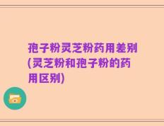 孢子粉灵芝粉药用差别(灵芝粉和孢子粉的药用区别)