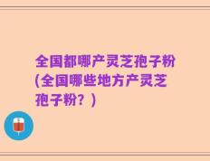 全国都哪产灵芝孢子粉(全国哪些地方产灵芝孢子粉？)