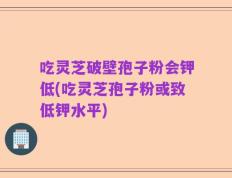 吃灵芝破壁孢子粉会钾低(吃灵芝孢子粉或致低钾水平)