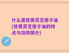 什么是优质灵芝孢子油(优质灵芝孢子油的特点与功效简介)