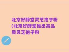北京好醇堂灵芝孢子粉(北京好醇堂推出高品质灵芝孢子粉