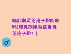 哺乳期灵芝孢子粉能吃吗(哺乳期能否食用灵芝孢子粉？)