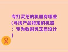 专打灵芝的机器有哪些(寻找产品特定的机器：专为收割灵芝而设计)